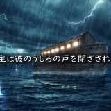 ノアの箱舟と大洪水～主は彼のうしろの戸を閉ざされた
